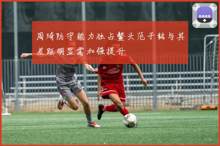 周琦防守能力独占鳌头范子铭与其差距明显需加强提升