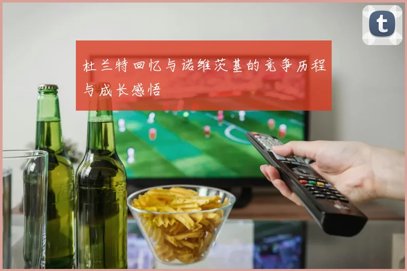 杜兰特回忆与诺维茨基的竞争历程与成长感悟