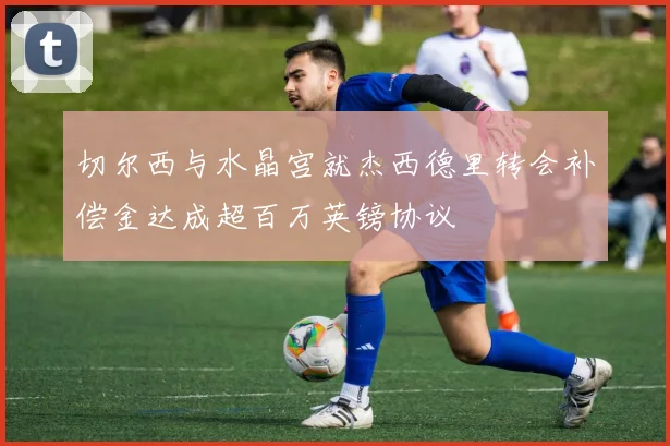 切尔西与水晶宫就杰西德里转会补偿金达成超百万英镑协议