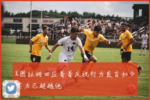 K图拉姆回应哥哥庆祝行为直言如今实力已超越他