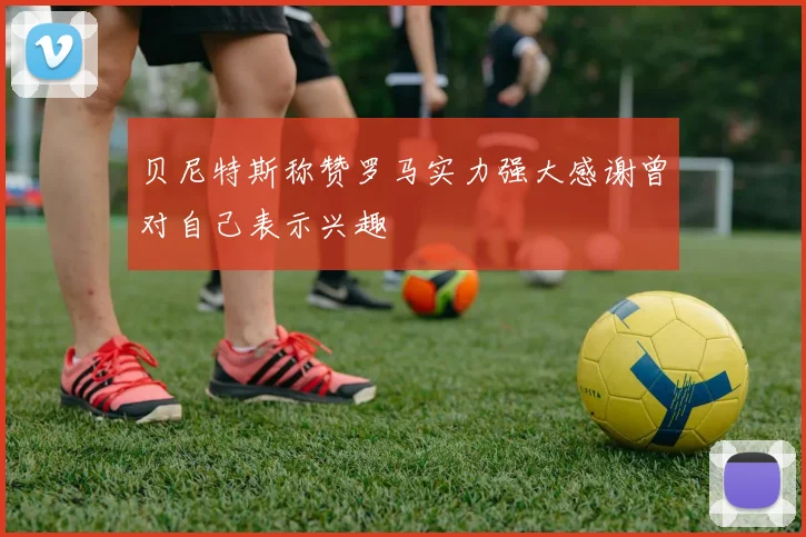 贝尼特斯称赞罗马实力强大感谢曾对自己表示兴趣