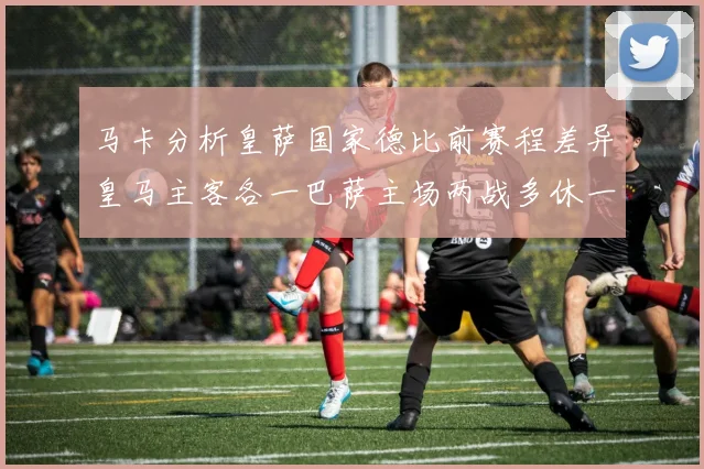 马卡分析皇萨国家德比前赛程差异皇马主客各一巴萨主场两战多休一天