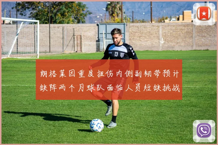 朗格莱因重度扭伤内侧副韧带预计缺阵两个月球队面临人员短缺挑战