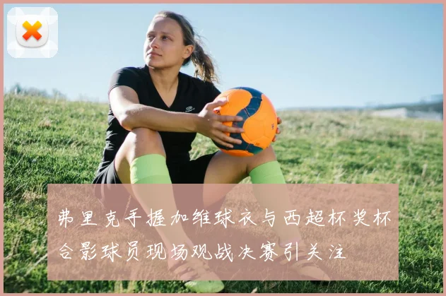 弗里克手握加维球衣与西超杯奖杯合影球员现场观战决赛引关注
