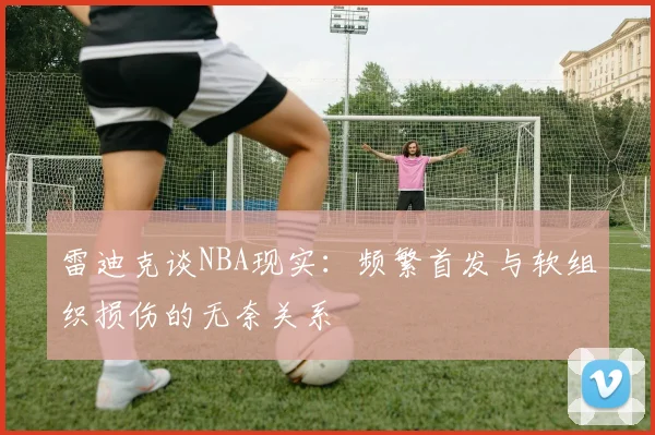 雷迪克谈NBA现实：频繁首发与软组织损伤的无奈关系