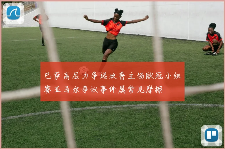 巴萨高层力争诺坎普主场欧冠小组赛亚马尔争议事件属常见摩擦