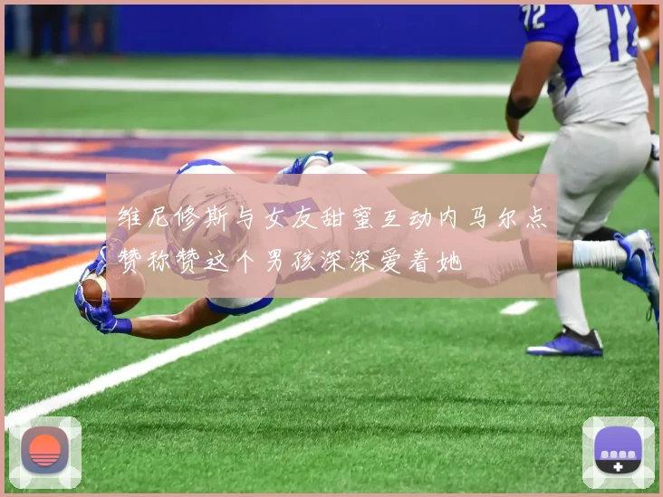 维尼修斯与女友甜蜜互动内马尔点赞称赞这个男孩深深爱着她