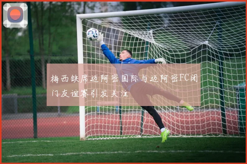 梅西缺席迈阿密国际与迈阿密FC闭门友谊赛引发关注