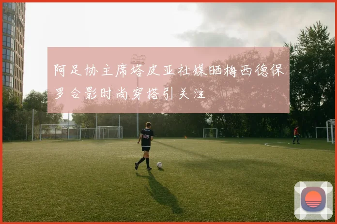 阿足协主席塔皮亚社媒晒梅西德保罗合影时尚穿搭引关注