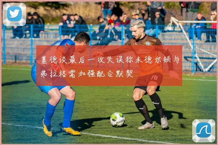 基德谈最后一攻失误称米德尔顿与弗拉格需加强配合默契