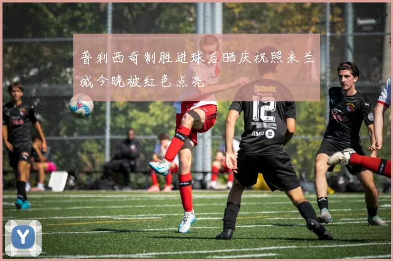 普利西奇制胜进球后晒庆祝照米兰城今晚被红色点亮