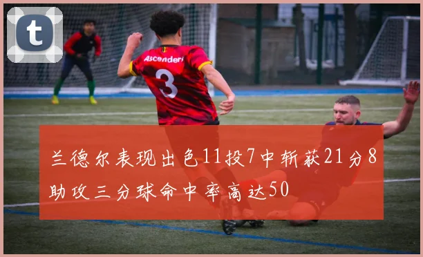 兰德尔表现出色11投7中斩获21分8助攻三分球命中率高达50