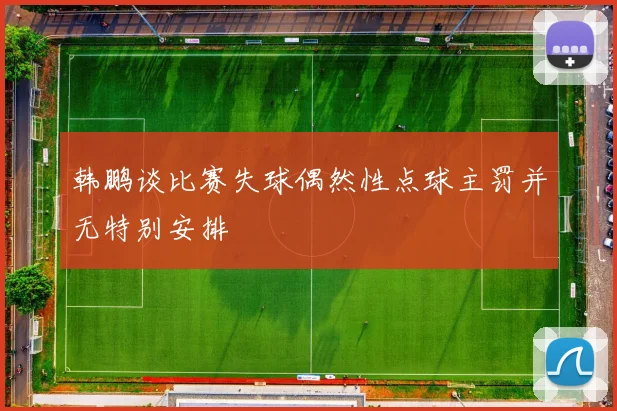 韩鹏谈比赛失球偶然性点球主罚并无特别安排